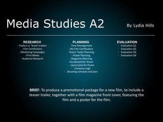 Media Studies A2                                                            By Lydia Hills



      RESEARCH                           PLANNING                   EVALUATION
 - Trailers vs. Teaser trailers         - Time Management           -   Evaluation Q1
      - Film Certification            - My Film Certification       -   Evaluation Q2
   - Marketing Campaigns             - Teaser Trailer Planning      -   Evaluation Q3
         - Print Media                    - Poster Planning         -   Evaluation Q4
     - Audience Research                - Magazine Planning
                                      - Storyboard for Teaser
                                    - Layout plan for Poster
                                          - Company Logo
                                  - Shooting schedule and plan




             BRIEF: To produce a promotional package for a new film, to include a
             teaser trailer, together with a film magazine front cover, featuring the
                                   film and a poster for the film.
 