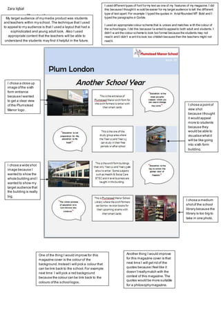 [Type text]
My target audience of my media product was students
and teachers within my school. The technique that I used
to appeal to my audience is that I used a layout that had a
sophisticated and young adult look. Also I used
appropriate content that the teachers will be able to
understand the students may find it helpful in the future.
I used different types of font formy text as one of my features of my magazine. I did
this because I thought it w ould be easier for my target audience to tell the different
type of text apart. For example I typed the quotes in ArialRounded MT Bold and I
typed the paragraphs in Corble.
I used an appropriate colour scheme that is unisex and matches w ith the colour of
the schoollogos. I did this because I w anted to appealto both adult and students. I
didn’t w ant the colour scheme to look too formal because the students may not
read it and I didn’t w ant it to look too childish because then the teachers might not
read it.
I chose a wide shot
image because I
wanted to show the
whole building and I
wanted to show my
target audience that
the building is really
big.
I chose a close up
image ofthe sixth
form entrance
because Iwanted
to get a clear view
of the Plumstead
Manor logo .
I chose a pointof
view shot
because Ithought
it would appeal
more to students
because they
would be able to
visualise whatit
will be like going
into sixth form
building.
One of the thing I would improve for this
magazine cover is the colour of the
background.Instead I will pick a colour that
can be link back to the school.For example
next time I will pick a red background
because the colour can be link back to the
colours ofthe school logos.
Another thing I would improve
for this magazine cover is that
next time I will get rid of the
quotes because Ifeel like it
doesn’treallymatch with the
context of this magazine.The
quotes would be more suitable
for a philosophymagazine.
I chose a medium
shotof the school
library because the
library is too big to
take in one photo.
Zara Iqbal
 