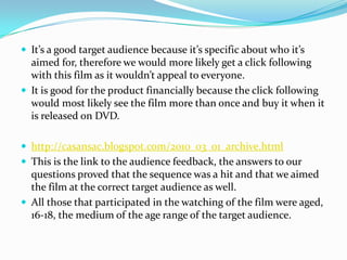 It’s a good target audience because it’s specific about who it’s aimed for, therefore we would more likely get a click following with this film as it wouldn’t appeal to everyone.It is good for the product financially because the click following would most likely see the film more than once and buy it when it is released on DVD. http://casansac.blogspot.com/2010_03_01_archive.htmlThis is the link to the audience feedback, the answers to our questions proved that the sequence was a hit and that we aimed the film at the correct target audience as well.All those that participated in the watching of the film were aged, 16-18, the medium of the age range of the target audience. 