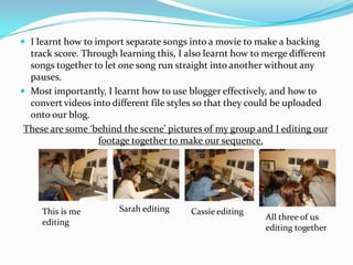 I learnt how to import separate songs into a movie to make a backing track score. Through learning this, I also learnt how to merge different songs together to let one song run straight into another without any pauses. Most importantly, I learnt how to use blogger effectively, and how to convert videos into different file styles so that they could be uploaded onto our blog.These are some ‘behind the scene’ pictures of my group and I editing our footage together to make our sequence.Sarah editingThis is me editingCassie editingAll three of us editing together