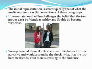 The initial representation is stereotypically that of what the media represents as the conventions of these two groups. However later on the film challenges the belief that the two groups can’t be friends as Ashley and Sophie do become very close.We represented them like this because it fits better into our narrative and would also make the shock twist, that the two become friends, even more surprising to the audience.