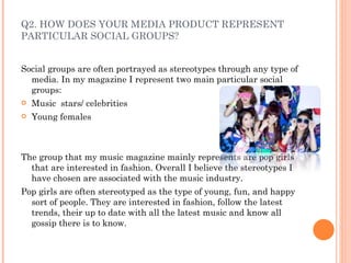 Q2. HOW DOES YOUR MEDIA PRODUCT REPRESENT PARTICULAR SOCIAL GROUPS? Social groups are often portrayed as stereotypes through any type of media. In my magazine I represent two main particular social groups: Music  stars/ celebrities Young females The group that my music magazine mainly represents are pop girls that are interested in fashion. Overall I believe the stereotypes I have chosen are associated with the music industry. Pop girls are often stereotyped as the type of young, fun, and happy sort of people. They are interested in fashion, follow the latest trends, their up to date with all the latest music and know all gossip there is to know. 