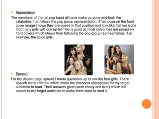 Appearance The members of the girl pop band all have make up done and look like celebrities that follows the pop group representation. Their pose on the front cover image shows they are posed in that position and look like fashion icons that many girls will look up to! This is good as most celebrities are posed on front covers which shows their following the pop group representation.  For example, the spice girls. Speech For my double page spread I made questions up to ask the four girls. There speech were informal which made the interview appropriate for my target audience to read. Their answers given were chatty and lively which will appeal to my target audience to make them want to read it. 