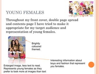 YOUNG FEMALES Throughout my front cover, double page spread and contents page I have tried to make it appropriate for my target audience and representation of young females. Brightly coloured themed. Interesting information about boys and fashion that represent you females. Enlarged image, less text to read. Represents young females as they prefer to look more at images than text 