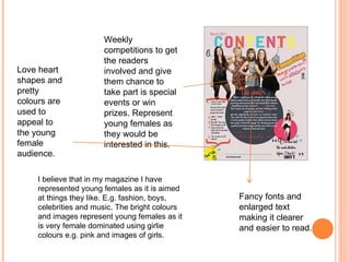 Weekly competitions to get the readers involved and give them chance to take part is special events or win prizes. Represent young females as they would be interested in this. I believe that in my magazine I have represented young females as it is aimed at things they like. E.g. fashion, boys, celebrities and music. The bright colours and images represent young females as it is very female dominated using girlie colours e.g. pink and images of girls. Fancy fonts and enlarged text making it clearer and easier to read.  Love heart shapes and pretty colours are used to appeal to the young female audience. 