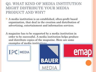 Q3. WHAT KIND OF MEDIA INSTITUTION MIGHT DISTRIBUTE YOUR MEDIA PRODUCT AND WHY? A media institution is an established, often-profit based organization, that deal in the creation and distribution of advertising, entertainment and information services. A magazine has to be supported by a media institution in order to be successful. A media institution helps produce and distribute copies of the magazine. Here are some examples of media institutions. 