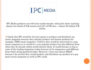 IPC Media produces over 60 iconic media brands, with print alone reaching almost two thirds of UK women and 42% of UK men – almost 26 million UK adults.  I think that IPC would be the best option to produce and distribute my music magazine because they already produce well known products for example, NME music magazine. I believe they would be interested in a pop music magazine as it would be a very popular product but also different from what they do already which would interest them. It would become as big as some of the leading magazines today because of its uniqueness and different from what's being produced today. However, i have not chosen EMAP because I do not feel they would produce and distribute my product of a pop genre music magazine as well as IPC could. 