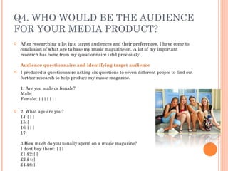 Q4. WHO WOULD BE THE AUDIENCE FOR YOUR MEDIA PRODUCT? After researching a lot into target audiences and their preferences, I have come to conclusion of what age to base my music magazine on. A lot of my important research has come from my questionnaire i did previously. Audience questionnaire and identifying target audience   I produced a questionnaire asking six questions to seven different people to find out further research to help produce my music magazine. 1. Are you male or female? Male: Female: ||||||| 2. What age are you? 14:||| 15:| 16:||| 17: 3.How much do you usually spend on a music magazine? I dont buy them: ||| £1-£2:|| £2-£4:| £4-£6:| 