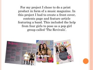 For my project I chose to do a print product in form of a music magazine. In this project I had to create a front cover, contents page and feature article featuring a band. This included the help from four girls to pose as a pop girl group called ‘The Revivals’. 