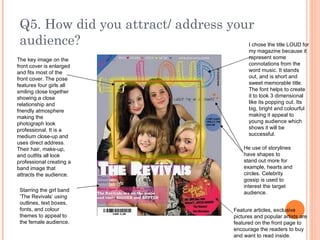 Q5. How did you attract/ address your audience? I chose the title LOUD for my magazine because it represent some connotations from the word music. It stands out, and is short and sweet memorable title. The font helps to create it to look 3 dimensional like its popping out. Its big, bright and colourful making it appeal to young audience which shows it will be successful. The key image on the front cover is enlarged and fits most of the front cover. The pose features four girls all smiling close together showing a close relationship and friendly atmosphere making the photograph look professional. It is a medium close-up and uses direct address. Their hair, make-up, and outfits all look professional creating a band image that attracts the audience. He use of storylines have shapes to stand out more for example, hearts and circles. Celebrity gossip is used to interest the target audience. Feature articles, exclusive pictures and popular artists are featured on the front page to encourage the readers to buy and want to read inside. Starring the girl band ‘The Revivals’ using outlines, text boxes, fonts, and colour themes to appeal to the female audience. 