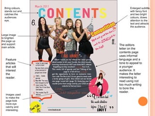 The editors letter on the contents page uses informal language and a tone to appeal to a younger audience. It makes the letter interesting to read using not too much writing to bore the reader.  Enlarged subtitle, with fancy font and two bright colours, draws attention to the text and attracts the audience. Bring colours, stands out and catches the audiences eye. Feature articles that will interest the reader. Images used to make the page look more eye catchy and interesting. Large image to brighten the page up and support main article. 
