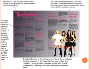 Headline in a funky font emphasising on the pop genre with a fuchsia pink colour appealing to a female audience.  Brightened image of the girl pop group. Using direct address the four girls pose in the image that has been edited and cropped. The background has been erased for it to look professional. The image has been lightened to stand out more. The article itself has a total of ten questions. Informal language is used to make the article fun to read for the specific target audience. Coloured theme is used of pink, black and grey, this is to create is simple but stylish. The page is kept to a simple layout using text that is easy to read without using to much and just one enlarged image that relates to the article making it attract the target audience. 