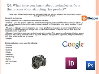 Q6. What have you learnt about technologies from the process of constructing this product? I have used different technology and software to help me with my research and produce my product throughout the whole project.  Research and planning During my research and planning I have used the following: Internet- I used the internet a lot in my research planning and production! The main advantage is that it is very fast and easy to find specific research you are looking for. I found a lot more useful websites through the internet. Magazines- I bought a music magazine and young girls fashion magazine to combine specific features from both to combine them and change them to make them different to help me find out what would be needed to make my product. Blogger- I used this to keep track and up to date with my blog. This was a very efficient and helpful source as I could edit up load and look back on my work. It helped me to produce organised, well presented work with clear writing and a use of images. Google During production I have used the following: Camera Internet Lighting Studio Indesign Photoshop Dafont Microsoft word USB 