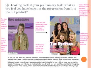 Q7. Looking back at your preliminary task, what do you feel you have learnt in the progression from it to the full product? As you can see, there is a massive difference from when I first began learning to use the software and attempting to create a front cover of a school magazine to creating my front cover for my music magazine.  Although, I made my preliminary task very quickly in a short period of time I did not know how to use the tools in Photoshop and Indesign to create a better one. Overall, you can see I have learnt a lot through out the progression of my project, I have learnt many new skills and developed my knowledge in many ways. Fonts and text boxes have been developed to look more professional   Photography and use of lighting has changed completely Colour themes and fonts have made big progression as I developed skills to produce a better quality The logo in this front cover is very dull, boring Front cover is boring, not interesting and plain colours Looks more professional, more fun and interesting to read for my target audience. 