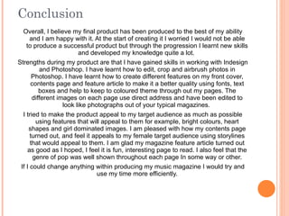 Conclusion Overall, I believe my final product has been produced to the best of my ability and I am happy with it. At the start of creating it I worried I would not be able to produce a successful product but through the progression I learnt new skills and developed my knowledge quite a lot.  Strengths during my product are that I have gained skills in working with Indesign and Photoshop. I have learnt how to edit, crop and airbrush photos in Photoshop. I have learnt how to create different features on my front cover, contents page and feature article to make it a better quality using fonts, text boxes and help to keep to coloured theme through out my pages. The different images on each page use direct address and have been edited to look like photographs out of your typical magazines.  I tried to make the product appeal to my target audience as much as possible using features that will appeal to them for example, bright colours, heart shapes and girl dominated images. I am pleased with how my contents page turned out, and feel it appeals to my female target audience using storylines that would appeal to them. I am glad my magazine feature article turned out as good as I hoped, I feel it is fun, interesting page to read. I also feel that the genre of pop was well shown throughout each page In some way or other. If I could change anything within producing my music magazine I would try and use my time more efficiently. 