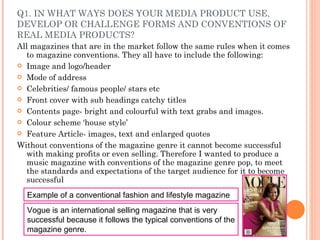 Q1. IN WHAT WAYS DOES YOUR MEDIA PRODUCT USE, DEVELOP OR CHALLENGE FORMS AND CONVENTIONS OF REAL MEDIA PRODUCTS? All magazines that are in the market follow the same rules when it comes to magazine conventions. They all have to include the following: Image and logo/header Mode of address Celebrities/ famous people/ stars etc Front cover with sub headings catchy titles Contents page- bright and colourful with text grabs and images. Colour scheme ‘house style’ Feature Article- images, text and enlarged quotes Without conventions of the magazine genre it cannot become successful with making profits or even selling. Therefore I wanted to produce a music magazine with conventions of the magazine genre pop, to meet the standards and expectations of the target audience for it to become successful Example of a conventional fashion and lifestyle magazine Vogue is an international selling magazine that is very successful because it follows the typical conventions of the magazine genre.  
