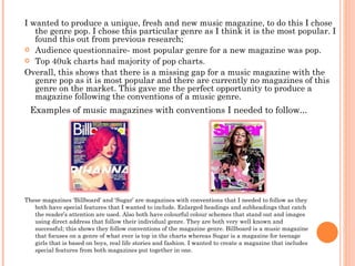 I wanted to produce a unique, fresh and new music magazine, to do this I chose the genre pop. I chose this particular genre as I think it is the most popular. I found this out from previous research; Audience questionnaire- most popular genre for a new magazine was pop. Top 40uk charts had majority of pop charts. Overall, this shows that there is a missing gap for a music magazine with the genre pop as it is most popular and there are currently no magazines of this genre on the market. This gave me the perfect opportunity to produce a magazine following the conventions of a music genre.  These magazines ‘Billboard’ and ‘Sugar’ are magazines with conventions that I needed to follow as they both have special features that I wanted to include. Enlarged headings and subheadings that catch the reader’s attention are used. Also both have colourful colour schemes that stand out and images using direct address that follow their individual genre. They are both very well known and successful; this shows they follow conventions of the magazine genre. Billboard is a music magazine that focuses on a genre of what ever is top in the charts whereas Sugar is a magazine for teenage girls that is based on boys, real life stories and fashion. I wanted to create a magazine that includes special features from both magazines put together in one. Examples of music magazines with conventions I needed to follow... 