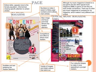 CONTENTS PAGE MY MUSIC MAGAZINE TYPICAL MUSIC MAGAZINE (NME)  Subtitles and text grabbing the readers attention Variety of images and bright colours that stand out. Competitions and offers to attract more readers Editors letter, appeals more to the female population, Informal text drawing specific attention to certain articles. Fun colourful shapes to make it more appealing to younger readers. Although my music magazine is based on a pop genre and the other typical music magazine (NME) is genre of rock they do have similar conventions. There are no other pop music magazines to compare for my magazine, which makes it very different and unique. Main image and focus point that attracts the readers attention. Numbers to make it easier to follow page numbers and to attract main articles 