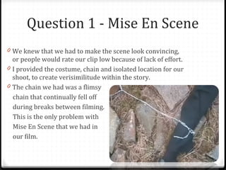Question 1 - Mise En Scene We knew that we had to make the scene look convincing, or people would rate our clip low because of lack of effort.  I provided the costume, chain and isolated location for our shoot, to create verisimilitude within the story. The chain we had was a flimsy chain that continually fell off during breaks between filming. This is the only problem with  Mise En Scene that we had in  our film. 