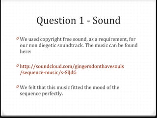 Question 1 - Sound We used copyright free sound, as a requirement, for our non diegetic soundtrack. The music can be found here: http:// soundcloud .com/ gingersdonthavesouls /sequence-music/s- SlJdG We felt that this music fitted the mood of the sequence perfectly. 