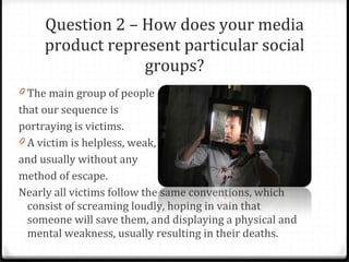 Question 2 – How does your media product represent particular social groups? The main group of people  that our sequence is  portraying is victims. A victim is helpless, weak,  and usually without any  method of escape.  Nearly all victims follow the same conventions, which consist of screaming loudly, hoping in vain that someone will save them, and displaying a physical and mental weakness, usually resulting in their deaths. 