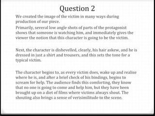 Question 2 We created the image of the victim in many ways during production of our piece. Primarily, several low angle shots of parts of the protagonist shows that someone is watching him, and immediately gives the viewer the notion that this character is going to be the victim. Next, the character is dishevelled, clearly, his hair askew, and he is dressed in just a shirt and trousers, and this sets the tone for a typical victim. The character begins to, as every victim does, wake up and realise where he is, and after a brief check of his bindings, begins to scream for help. The audience finds this comforting, they know that no one is going to come and help him, but they have been brought up on a diet of films where victims always shout. The shouting also brings a sense of verisimilitude to the scene. 