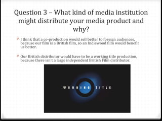 Question 3 – What kind of media institution might distribute your media product and why? I think that a co-production would sell better to foreign audiences, because our film is a British film, so an Indiewood film would benefit us better.  Our British distributor would have to be a working title production, because there isn't a large independent British Film distributor. 