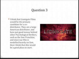 Question 3 I think that Lionsgate Films would be the primary candidate for a co-distributor. They are a large American distributor, and have put good money behind other Psychological thrillers, such as the Saw Franchise, and since our film is modelled heavily on Saw, then I think that this would be a good place to start. 