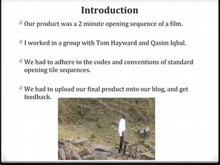 Our product was a 2 minute opening sequence of a film. I worked in a group with Tom Hayward and Qasim Iqbal. We had to adhere to the codes and conventions of standard opening tile sequences. We had to upload our final product onto our blog, and get feedback. Introduction 