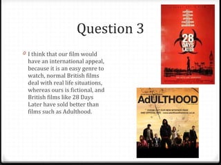 Question 3 I think that our film would have an international appeal, because it is an easy genre to watch, normal British films deal with real life situations, whereas ours is fictional, and British films like 28 Days Later have sold better than films such as Adulthood. 