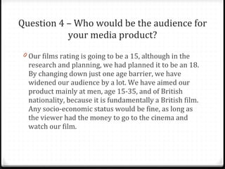 Question 4 – Who would be the audience for your media product? Our films rating is going to be a 15, although in the research and planning, we had planned it to be an 18. By changing down just one age barrier, we have widened our audience by a lot. We have aimed our product mainly at men, age 15-35, and of British nationality, because it is fundamentally a British film. Any socio-economic status would be fine, as long as the viewer had the money to go to the cinema and watch our film. 