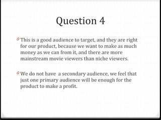 Question 4 This is a good audience to target, and they are right for our product, because we want to make as much money as we can from it, and there are more mainstream movie viewers than niche viewers. We do not have  a secondary audience, we feel that just one primary audience will be enough for the product to make a profit. 