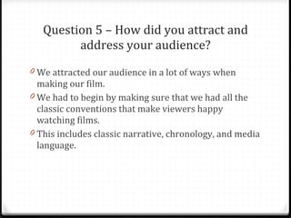 Question 5 – How did you attract and address your audience? We attracted our audience in a lot of ways when making our film. We had to begin by making sure that we had all the classic conventions that make viewers happy watching films. This includes classic narrative, chronology, and media language. 
