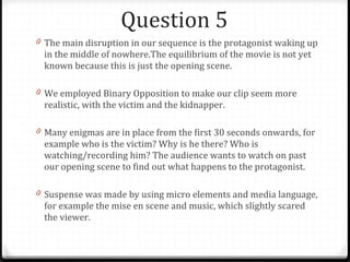Question 5 The main disruption in our sequence is the protagonist waking up in the middle of nowhere.The equilibrium of the movie is not yet known because this is just the opening scene.  We employed Binary Opposition to make our clip seem more realistic, with the victim and the kidnapper. Many enigmas are in place from the first 30 seconds onwards, for example who is the victim? Why is he there? Who is watching/recording him? The audience wants to watch on past our opening scene to find out what happens to the protagonist. Suspense was made by using micro elements and media language, for example the mise en scene and music, which slightly scared the viewer. 