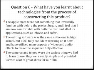 Question 6 - What have you learnt about technologies from the process of constructing this product? The apple macs were not something that I was fully familiar with before the project began, and I feel that I am now comfortable with both the mac and all of its applications, such as iMovie, and safari.  The editing software was the same as the one in high school, but I feel fully confident working on it now, and have utilised many aspects of video and audio effects to make the sequence fully effective. The cameras and tripod were the easiest thing we had to learn to use, they were really simple and provided us with a lot of great shots for our film. 