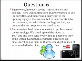 Question 6 There were, however, several limitations on our project. There were animations that we wanted to use for our titles, and there was a fuzzy shot of me opening my eyes that we wanted to incorporate into our sequence, but with the technology we had, we created the best sequence we could have. Audience feedback was a lot easier to get because of the technology. We could upload the video to YouTube and then send hyperlinks to people so they could watch it, and then send them questions via email, facebook or msn, so that we could get an idea of what needed to be changed on our video. 