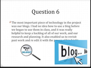 Question 6 The most important piece of technology in the project was our blogs. I had no idea how to use a blog before we began to use them in class, and it was really helpful to keep a backlog of all of our work, and our research and planning. It also enabled us to revisit past work and re edit it with the power of hindsight. 