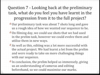 Question 7 - Looking back at the preliminary task, what do you feel you have learnt in the progression from it to the full project? Our preliminary task was about 7 shots long and gave us a rough idea of how we wanted our sequence to be.  On filming day, we could use shots that we had used in the prelim task, however we could evolve them and utilise them in new ways. As well as this, editing was a lot more successful with the actual project. We had learnt a lot from the prelim and were ready to take on more challenging things with our sequence. In conclusion, the prelim helped us immensely, giving us an understanding of cameras and editing beforehand, so we could maximise our marks. 