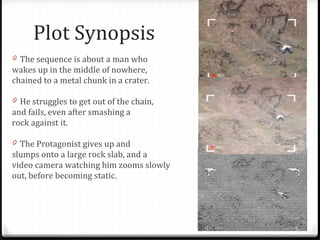 Plot Synopsis The sequence is about a man who  wakes up in the middle of nowhere,  chained to a metal chunk in a crater.  He struggles to get out of the chain,  and fails, even after smashing a  rock against it.  The Protagonist gives up and  slumps onto a large rock slab, and a  video camera watching him zooms slowly  out, before becoming static. 