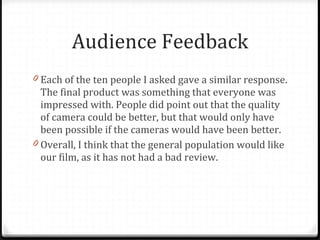 Audience Feedback Each of the ten people I asked gave a similar response. The final product was something that everyone was impressed with. People did point out that the quality of camera could be better, but that would only have been possible if the cameras would have been better. Overall, I think that the general population would like our film, as it has not had a bad review. 