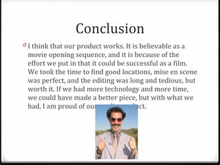 Conclusion I think that our product works. It is believable as a movie opening sequence, and it is because of the effort we put in that it could be successful as a film. We took the time to find good locations, mise en scene was perfect, and the editing was long and tedious, but worth it. If we had more technology and more time, we could have made a better piece, but with what we had, I am proud of our media product. 