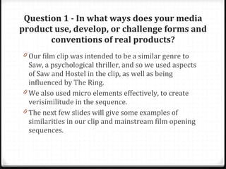 Question 1 - In what ways does your media product use, develop, or challenge forms and conventions of real products? Our film clip was intended to be a similar genre to Saw, a psychological thriller, and so we used aspects of Saw and Hostel in the clip, as well as being influenced by The Ring. We also used micro elements effectively, to create verisimilitude in the sequence. The next few slides will give some examples of similarities in our clip and mainstream film opening sequences. 
