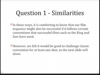Question 1 - Similarities In these ways, it is comforting to know that our film sequence might also be successful if it follows certain conventions that successful films such as the Ring and Saw have used. However, we felt it would be good to challenge classic convention for at least one shot, as the next slide will show. 