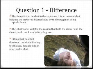Question 1 - Difference This is my favourite shot in the sequence. It is an unusual shot,  because the viewer is disorientated by the protagonist being upside down. This shot works well for the reason that both the viewer and the  character do not know where they are. I think that this shot develops traditional filming techniques, because it is an unorthodox shot. 