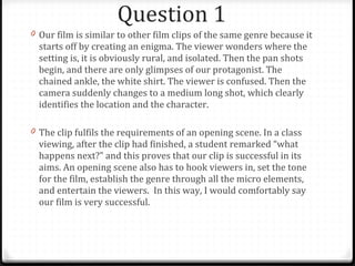Question 1  Our film is similar to other film clips of the same genre because it starts off by creating an enigma. The viewer wonders where the setting is, it is obviously rural, and isolated. Then the pan shots begin, and there are only glimpses of our protagonist. The chained ankle, the white shirt. The viewer is confused. Then the camera suddenly changes to a medium long shot, which clearly identifies the location and the character.  The clip fulfils the requirements of an opening scene. In a class viewing, after the clip had finished, a student remarked “what happens next?” and this proves that our clip is successful in its aims. An opening scene also has to hook viewers in, set the tone for the film, establish the genre through all the micro elements, and entertain the viewers.  In this way, I would comfortably say our film is very successful. 