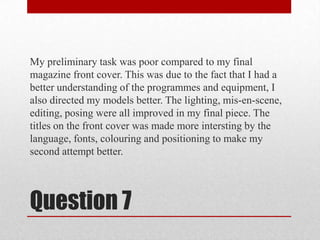My preliminary task was poor compared to my final magazine front cover. This was due to the fact that I had a better understanding of the programmes and equipment, I also directed my models better. The lighting, mis-en-scene, editing, posing were all improved in my final piece. The titles on the front cover was made more intersting by the language, fonts, colouring and positioning to make my second attempt better.Question 7