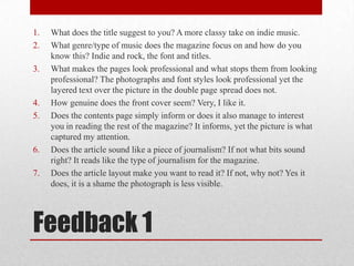 What does the title suggest to you? A more classy take on indie music.What genre/type of music does the magazine focus on and how do you know this? Indie and rock, the font and titles.What makes the pages look professional and what stops them from looking professional? The photographs and font styles look professional yet the layered text over the picture in the double page spread does not.How genuine does the front cover seem? Very, I like it.Does the contents page simply inform or does it also manage to interest you in reading the rest of the magazine? It informs, yet the picture is what captured my attention.Does the article sound like a piece of journalism? If not what bits sound right? It reads like the type of journalism for the magazine.Does the article layout make you want to read it? If not, why not? Yes it does, it is a shame the photograph is less visible.Feedback 1