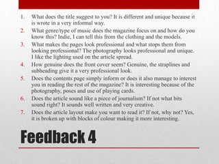 What does the title suggest to you? It is different and unique because it is wrote in a very informal way.What genre/type of music does the magazine focus on and how do you know this? Indie, I can tell this from the clothing and the models.What makes the pages look professional and what stops them from looking professional? The photography looks professional and unique. I like the lighting used on the article spread.How genuine does the front cover seem? Genuine, the straplines and subheading give it a very professional look.Does the contents page simply inform or does it also manage to interest you in reading the rest of the magazine? It is interesting because of the photography, poses and use of playing cards.Does the article sound like a piece of journalism? If not what bits sound right? It sounds well written and very creative.Does the article layout make you want to read it? If not, why not? Yes, it is broken up with blocks of colour making it more interesting.Feedback 4