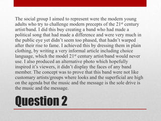 The social group I aimed to represent were the modern young adults who try to challenge modern precepts of the 21st century artist/band. I did this buy creating a band who had made a political song that had made a difference and were very much in the public eye yet didn’t seem too phased, that hadn’t warped after their rise to fame. I achieved this by dressing them in plain clothing, by writing a very informal article including choice language, which the model 21st century artist/band would never use. I also produced an alternative photo which hopefully inspired it’s viewers, it didn’t display the faces of any band member. The concept was to prove that this band were not like customary artists/groups where looks and the superficial are high on the agenda but the music and the message is the sole drive is the music and the message.Question 2