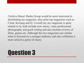 I believe Bauer Media Group would be most interested in distributing my magazine, they print top magazines such as Clash, Kerrang and Q. I would say my magazine is quite similar to Q, both include new music, value professional photography and good writing and also include reviews of films, games etc. Although the two magazines are similar mine is focused on a younger audience and also celebrates a more selective genre of music.Question 3